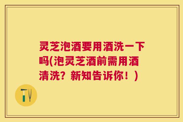 灵芝泡酒要用酒洗一下吗(泡灵芝酒前需用酒清洗？新知告诉你！)