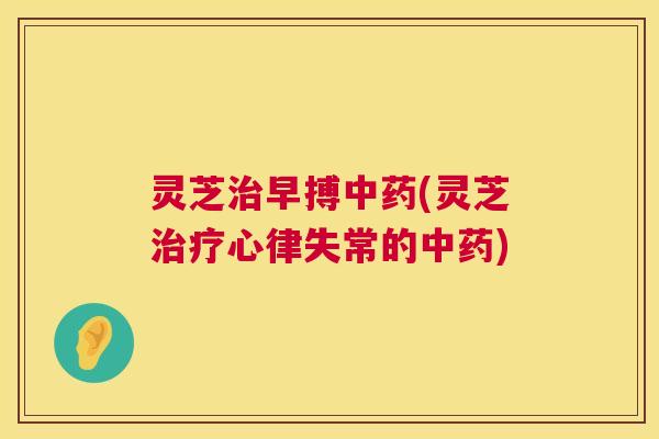 灵芝治早搏中药(灵芝治疗心律失常的中药)