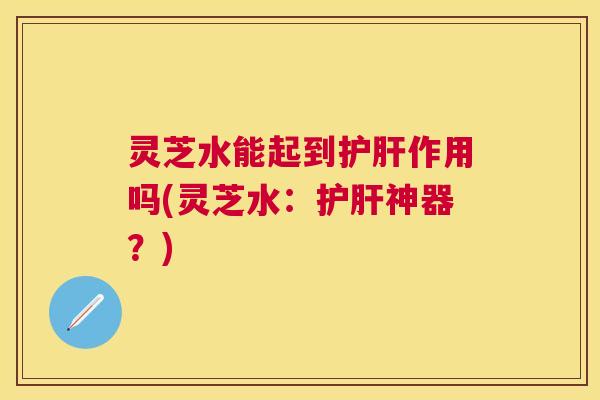 灵芝水能起到护肝作用吗(灵芝水：护肝神器？)