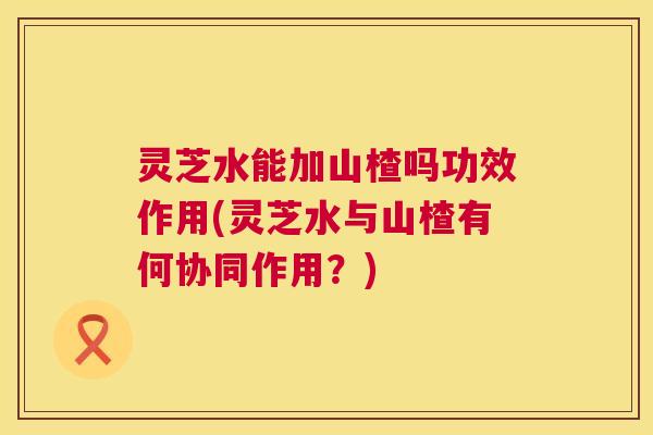 灵芝水能加山楂吗功效作用(灵芝水与山楂有何协同作用？)