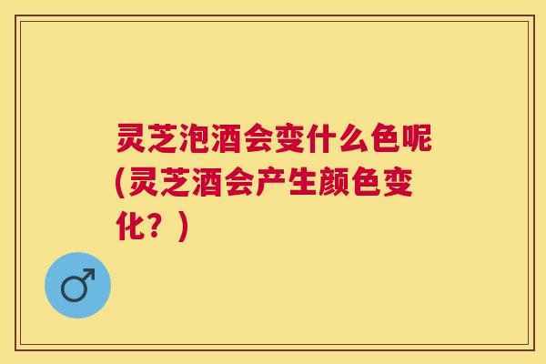灵芝泡酒会变什么色呢(灵芝酒会产生颜色变化？)