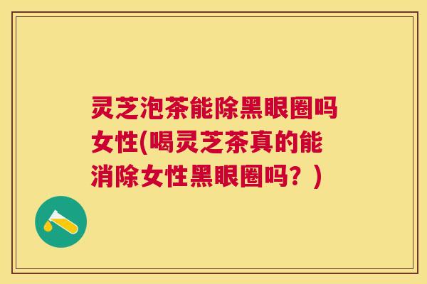 灵芝泡茶能除黑眼圈吗女性(喝灵芝茶真的能消除女性黑眼圈吗？)