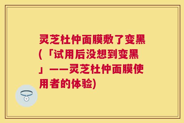 灵芝杜仲面膜敷了变黑(「试用后没想到变黑」——灵芝杜仲面膜使用者的体验)