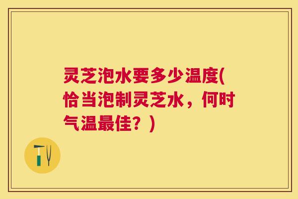 灵芝泡水要多少温度(恰当泡制灵芝水，何时气温最佳？)