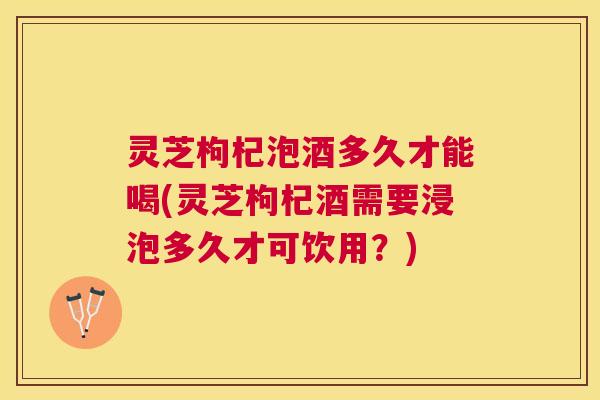 灵芝枸杞泡酒多久才能喝(灵芝枸杞酒需要浸泡多久才可饮用？)