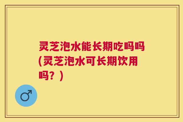 灵芝泡水能长期吃吗吗(灵芝泡水可长期饮用吗？)