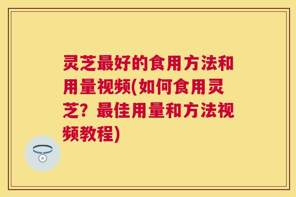 灵芝好的食用方法和用量视频(如何食用灵芝？佳用量和方法视频教程)