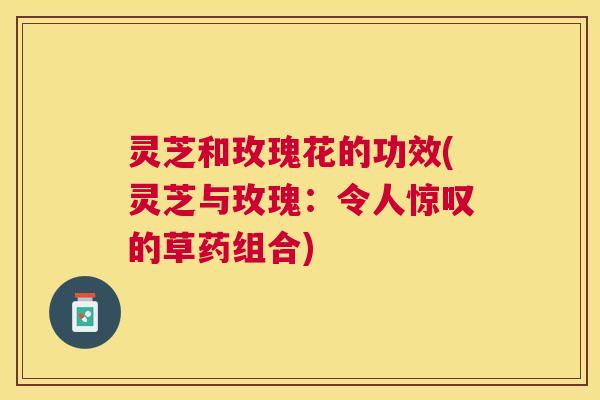 灵芝和玫瑰花的功效(灵芝与玫瑰：令人惊叹的草药组合)