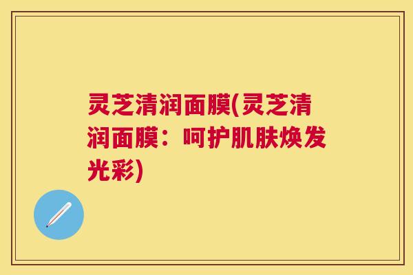 灵芝清润面膜(灵芝清润面膜：呵护焕发光彩)
