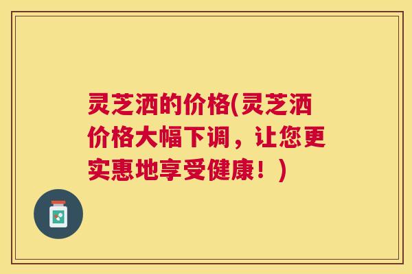 灵芝洒的价格(灵芝洒价格大幅下调，让您更实惠地享受健康！)
