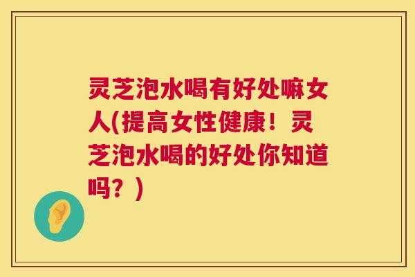 灵芝泡水喝有好处嘛女人(提高女性健康！灵芝泡水喝的好处你知道吗？)