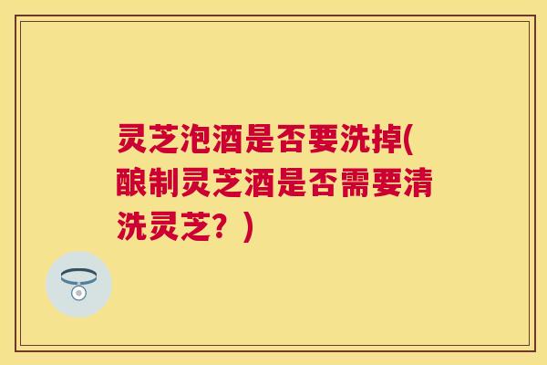 灵芝泡酒是否要洗掉(酿制灵芝酒是否需要清洗灵芝？)