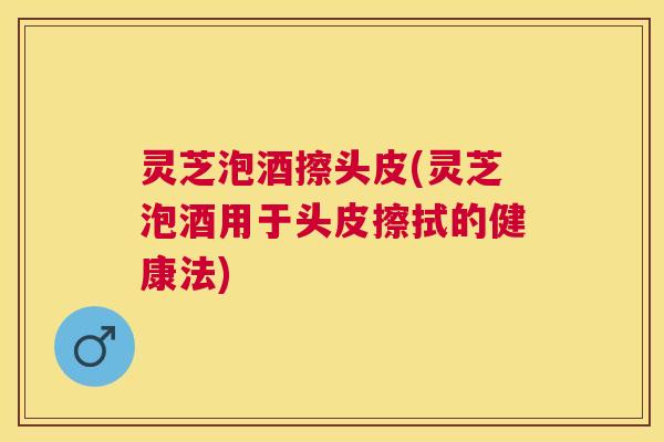 灵芝泡酒擦头皮(灵芝泡酒用于头皮擦拭的健康法)