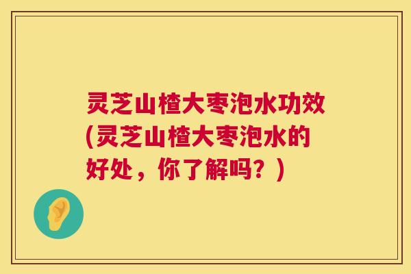 灵芝山楂大枣泡水功效(灵芝山楂大枣泡水的好处，你了解吗？)