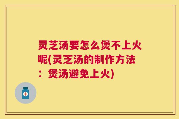 灵芝汤要怎么煲不上火呢(灵芝汤的制作方法：煲汤避免上火)