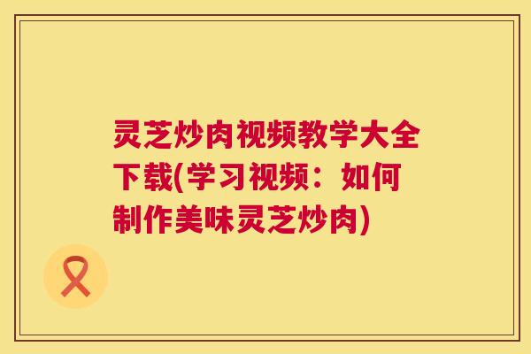 灵芝炒肉视频教学大全下载(学习视频：如何制作美味灵芝炒肉)