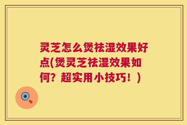 灵芝怎么煲祛湿效果好点(煲灵芝祛湿效果如何？超实用小技巧！)