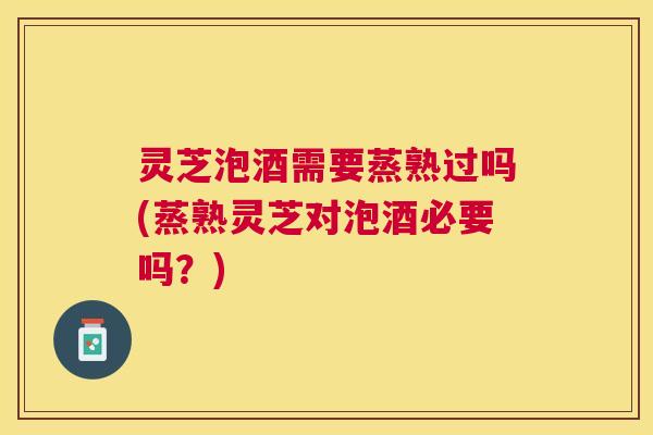 灵芝泡酒需要蒸熟过吗(蒸熟灵芝对泡酒必要吗？)
