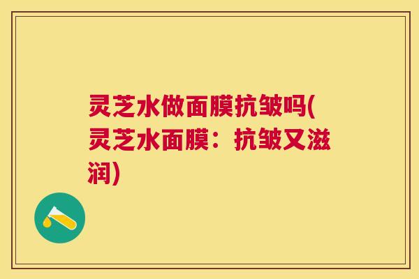 灵芝水做面膜抗皱吗(灵芝水面膜：抗皱又滋润)