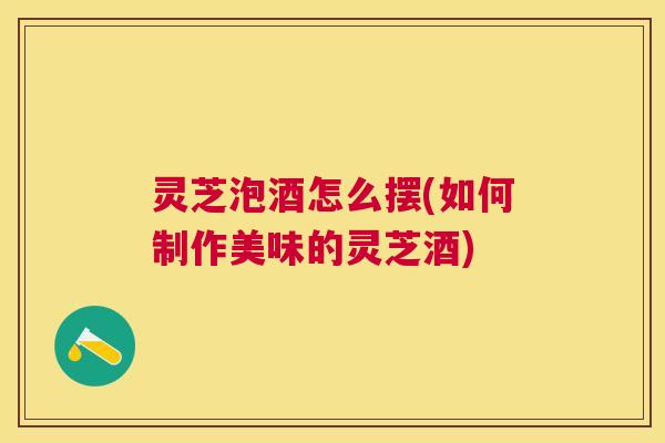 灵芝泡酒怎么摆(如何制作美味的灵芝酒)