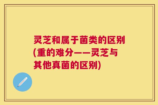 灵芝和属于菌类的区别(重的难分——灵芝与其他真菌的区别)