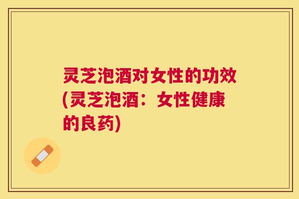 灵芝泡酒对女性的功效(灵芝泡酒：女性健康的良药)