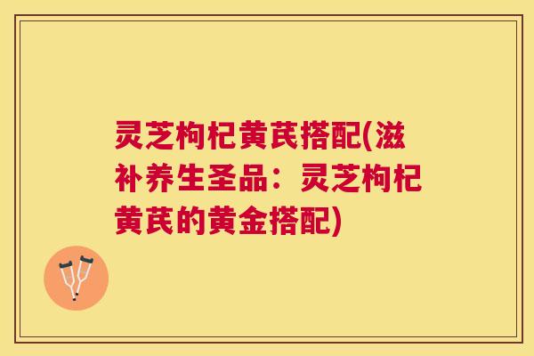 灵芝枸杞黄芪搭配(滋补养生圣品：灵芝枸杞黄芪的黄金搭配)