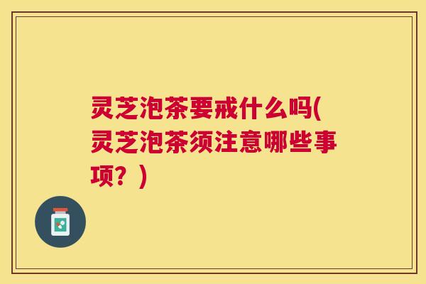 灵芝泡茶要戒什么吗(灵芝泡茶须注意哪些事项？)