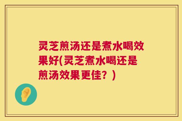 灵芝煎汤还是煮水喝效果好(灵芝煮水喝还是煎汤效果更佳？)