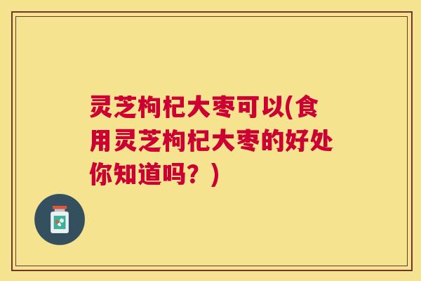 灵芝枸杞大枣可以(食用灵芝枸杞大枣的好处你知道吗？)