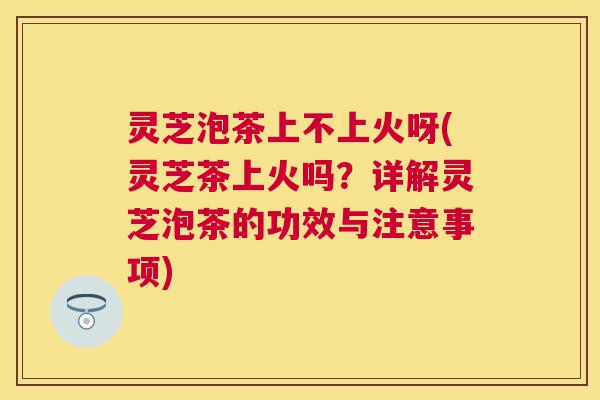 灵芝泡茶上不上火呀(灵芝茶上火吗？详解灵芝泡茶的功效与注意事项)