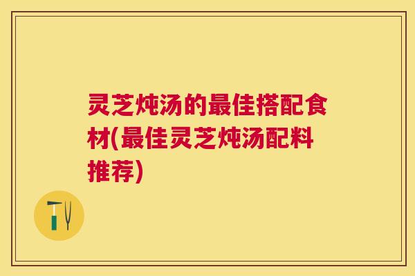 灵芝炖汤的佳搭配食材(佳灵芝炖汤配料推荐)
