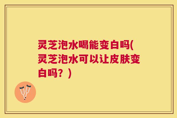 灵芝泡水喝能变白吗(灵芝泡水可以让变白吗？)