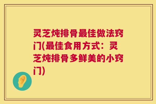 灵芝炖排骨最佳做法窍门(最佳食用方式：灵芝炖排骨多鲜美的小窍门)