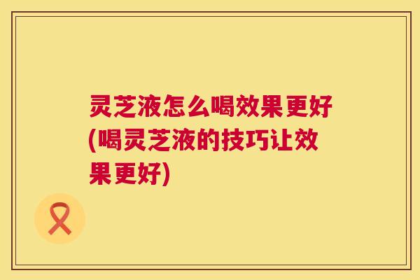 灵芝液怎么喝效果更好(喝灵芝液的技巧让效果更好)