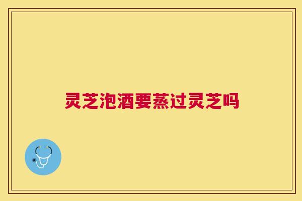 灵芝泡酒要蒸过灵芝吗