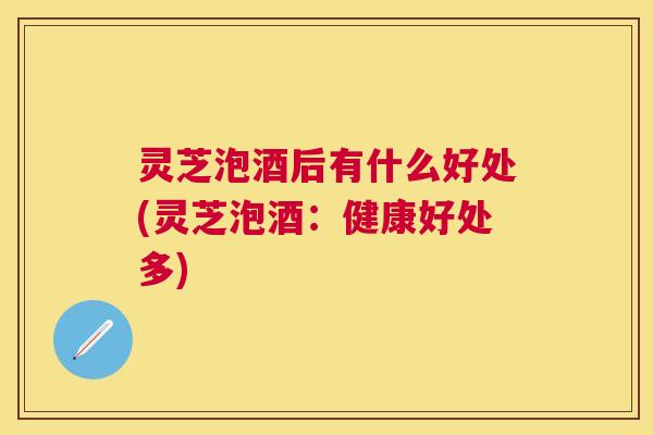 灵芝泡酒后有什么好处(灵芝泡酒：健康好处多)