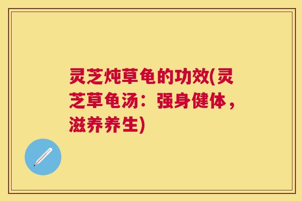 灵芝炖草龟的功效(灵芝草龟汤：强身健体，滋养养生)