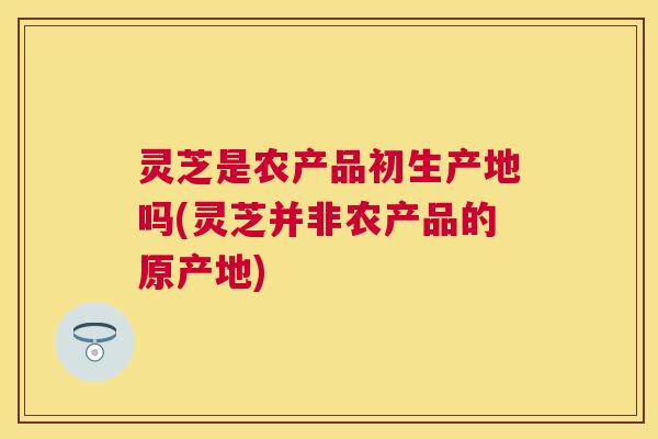 灵芝是农产品初生产地吗(灵芝并非农产品的原产地)