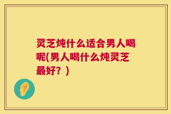 灵芝炖什么适合男人喝呢(男人喝什么炖灵芝好？)