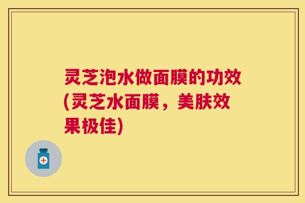 灵芝泡水做面膜的功效(灵芝水面膜，美肤效果极佳)