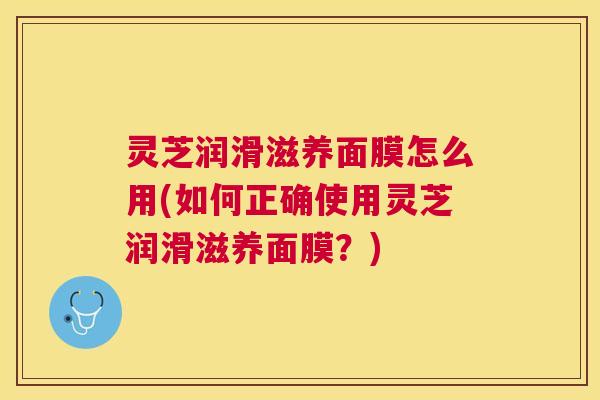 灵芝润滑滋养面膜怎么用(如何正确使用灵芝润滑滋养面膜？)