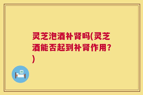 灵芝泡酒补肾吗(灵芝酒能否起到补肾作用？)