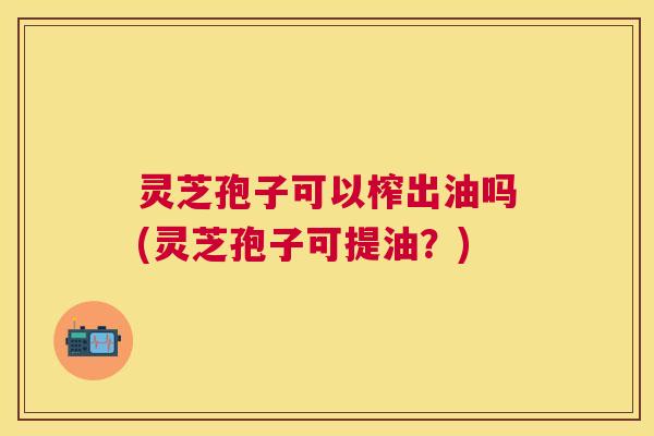 灵芝孢子可以榨出油吗(灵芝孢子可提油？)