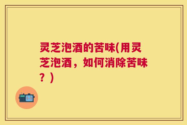 灵芝泡酒的苦味(用灵芝泡酒，如何消除苦味？)