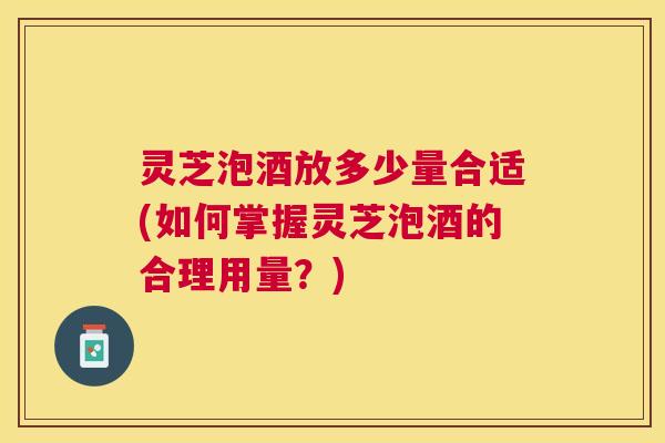 灵芝泡酒放多少量合适(如何掌握灵芝泡酒的合理用量？)