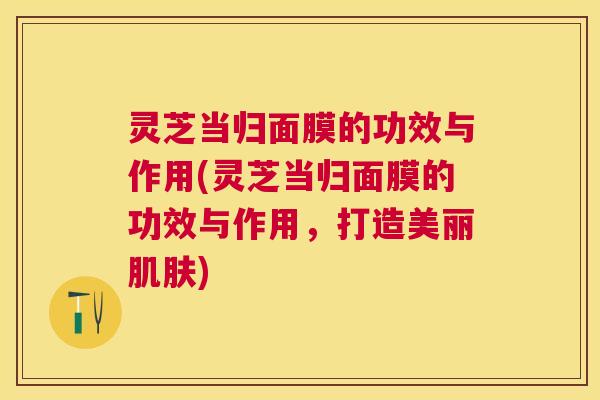 灵芝当归面膜的功效与作用(灵芝当归面膜的功效与作用，打造美丽肌肤)