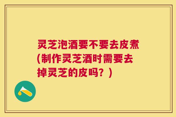 灵芝泡酒要不要去皮煮(制作灵芝酒时需要去掉灵芝的皮吗？)