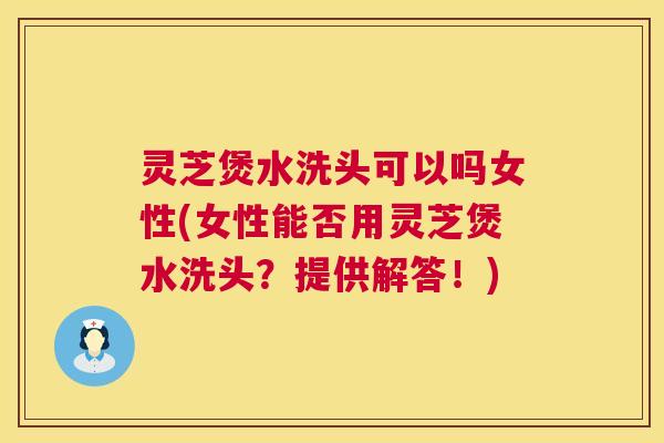灵芝煲水洗头可以吗女性(女性能否用灵芝煲水洗头？提供解答！)