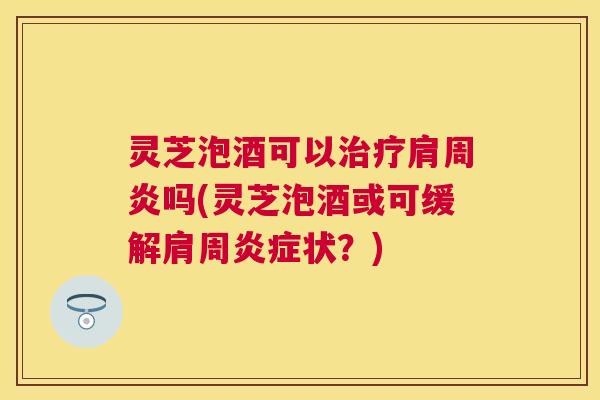 灵芝泡酒可以治疗肩周炎吗(灵芝泡酒或可缓解肩周炎症状？)